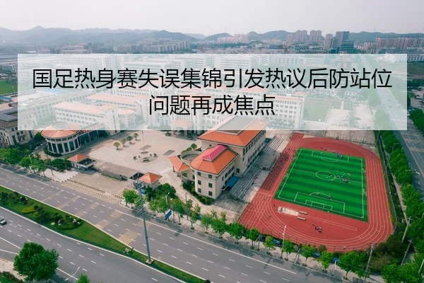 国足热身赛失误集锦引发热议后防站位问题再成焦点