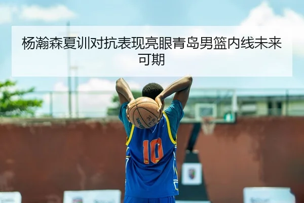 杨瀚森夏训对抗表现亮眼青岛男篮内线未来可期
