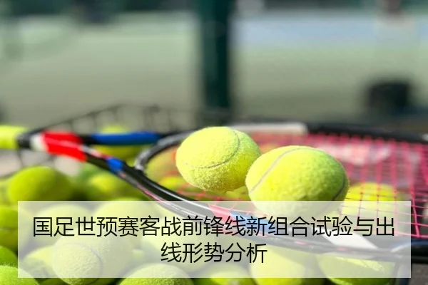 国足世预赛客战前锋线新组合试验与出线形势分析