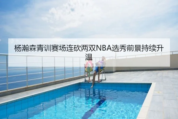 杨瀚森青训赛场连砍两双NBA选秀前景持续升温